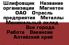 Шлифовщик › Название организации ­ Магнетон, ОАО › Отрасль предприятия ­ Металлы › Минимальный оклад ­ 20 000 - Все города Работа » Вакансии   . Алтайский край